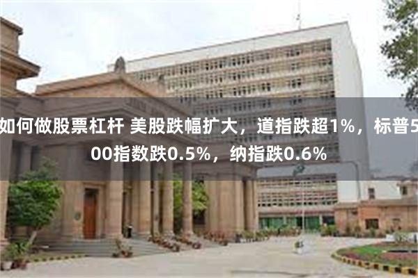 如何做股票杠杆 美股跌幅扩大，道指跌超1%，标普500指数跌0.5%，纳指跌0.6%