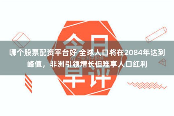 哪个股票配资平台好 全球人口将在2084年达到峰值，非洲引领增长但难享人口红利