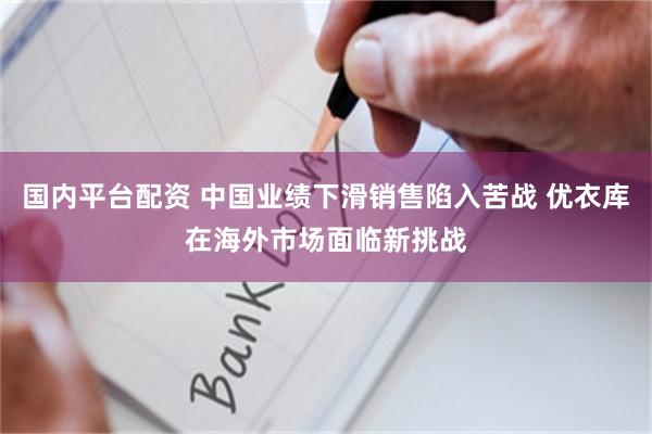 国内平台配资 中国业绩下滑销售陷入苦战 优衣库在海外市场面临新挑战