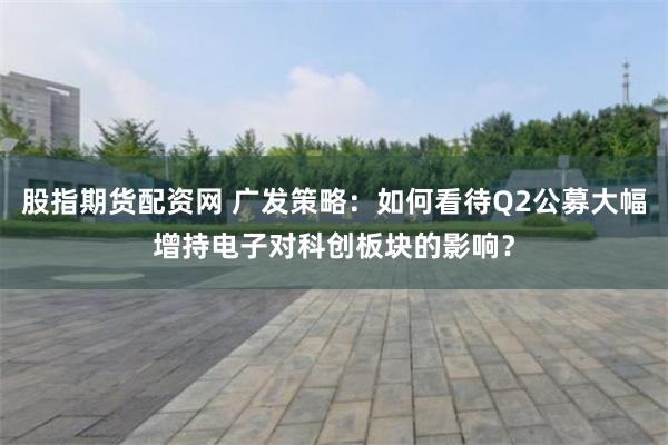 股指期货配资网 广发策略：如何看待Q2公募大幅增持电子对科创板块的影响？