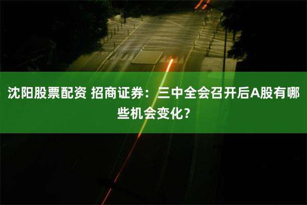 沈阳股票配资 招商证券：三中全会召开后A股有哪些机会变化？