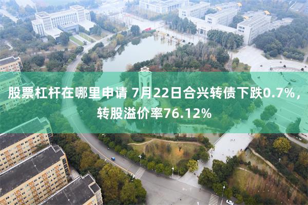 股票杠杆在哪里申请 7月22日合兴转债下跌0.7%，转股溢价率76.12%