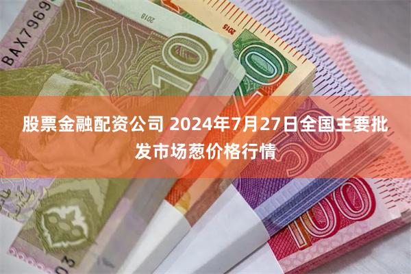 股票金融配资公司 2024年7月27日全国主要批发市场葱价格行情