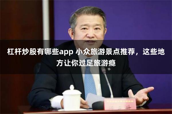 杠杆炒股有哪些app 小众旅游景点推荐，这些地方让你过足旅游瘾