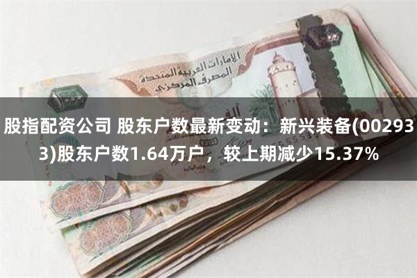 股指配资公司 股东户数最新变动：新兴装备(002933)股东户数1.64万户，较上期减少15.37%