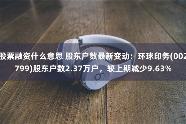 股票融资什么意思 股东户数最新变动：环球印务(002799)股东户数2.37万户，较上期减少9.63%