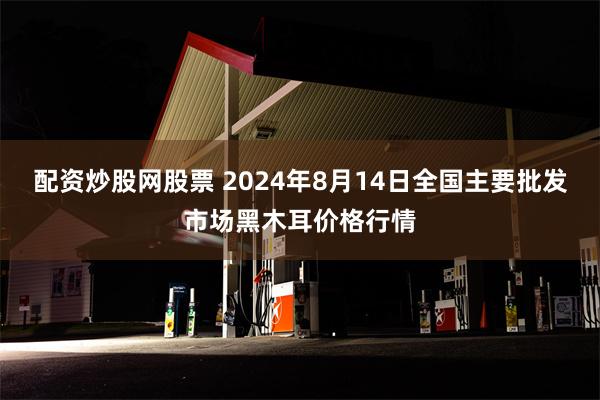 配资炒股网股票 2024年8月14日全国主要批发市场黑木耳价格行情