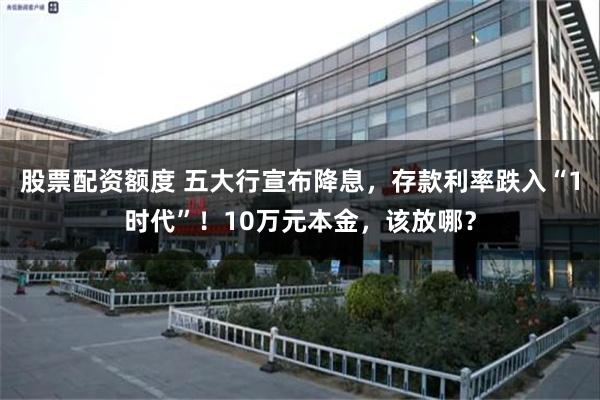 股票配资额度 五大行宣布降息，存款利率跌入“1时代”！10万元本金，该放哪？