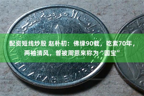 配资短线炒股 赵朴初：佛缘90载，吃素70年，两袖清风，曾被周恩来称为“国宝”