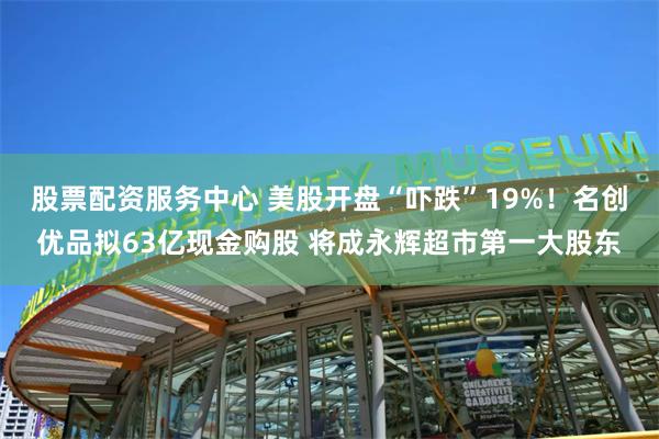 股票配资服务中心 美股开盘“吓跌”19%！名创优品拟63亿现金购股 将成永辉超市第一大股东