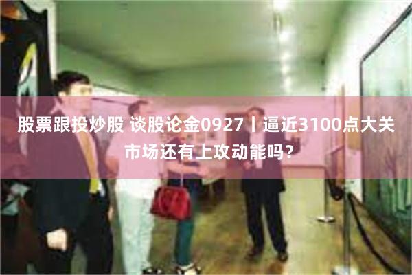 股票跟投炒股 谈股论金0927丨逼近3100点大关 市场还有上攻动能吗？