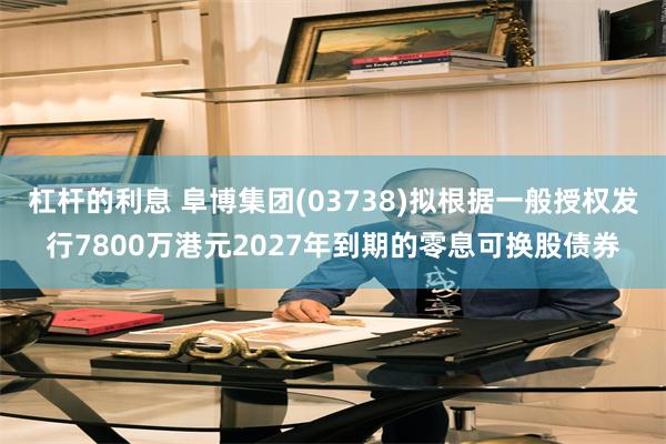 杠杆的利息 阜博集团(03738)拟根据一般授权发行7800万港元2027年到期的零息可换股债券