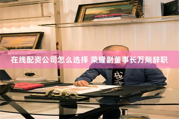 在线配资公司怎么选择 荣耀副董事长万飚辞职