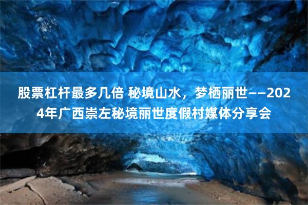 股票杠杆最多几倍 秘境山水，梦栖丽世——2024年广西崇左秘境丽世度假村媒体分享会