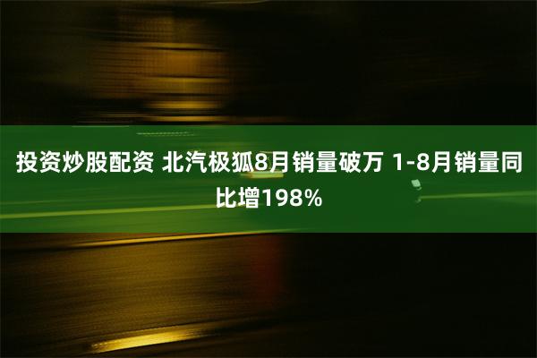 投资炒股配资 北汽极狐8月销量破万 1-8月销量同比增198%