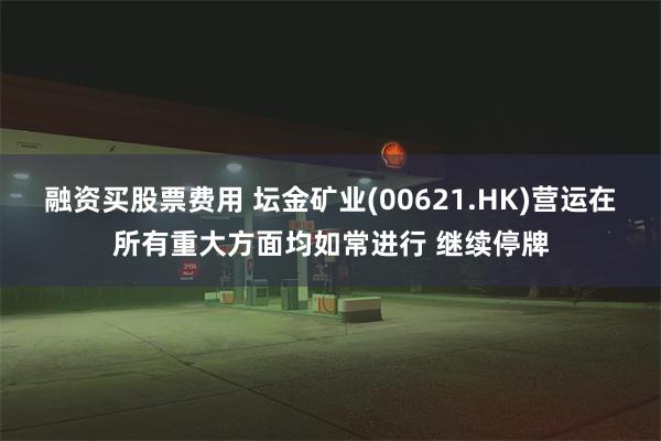 融资买股票费用 坛金矿业(00621.HK)营运在所有重大方面均如常进行 继续停牌