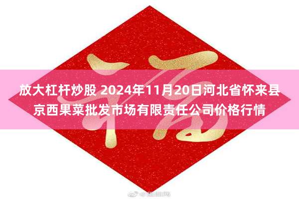 放大杠杆炒股 2024年11月20日河北省怀来县京西果菜批发市场有限责任公司价格行情