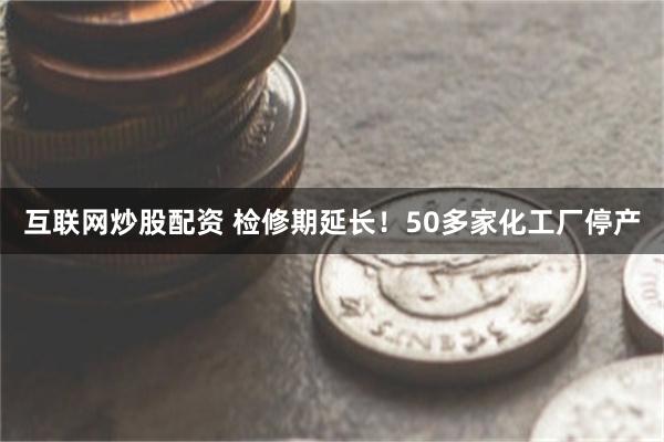 互联网炒股配资 检修期延长！50多家化工厂停产