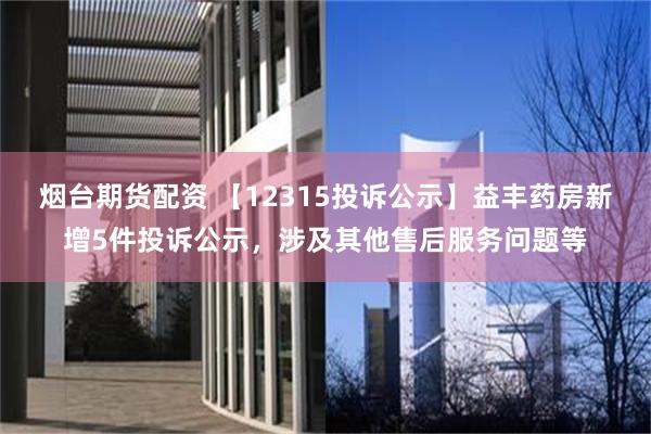 烟台期货配资 【12315投诉公示】益丰药房新增5件投诉公示，涉及其他售后服务问题等