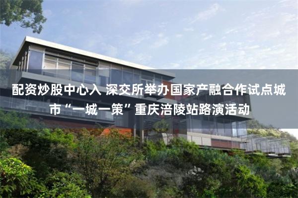 配资炒股中心入 深交所举办国家产融合作试点城市“一城一策”重庆涪陵站路演活动