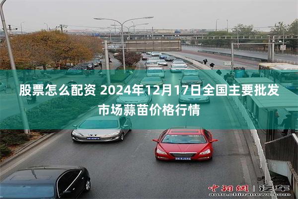 股票怎么配资 2024年12月17日全国主要批发市场蒜苗价格行情