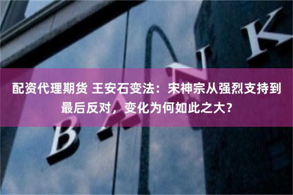 配资代理期货 王安石变法：宋神宗从强烈支持到最后反对，变化为何如此之大？