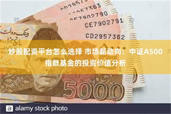 炒股配资平台怎么选择 市场新动向：中证A500指数基金的投资价值分析