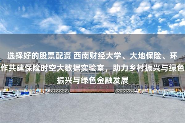 选择好的股票配资 西南财经大学、大地保险、环天智慧合作共建保险时空大数据实验室，助力乡村振兴与绿色金融发展