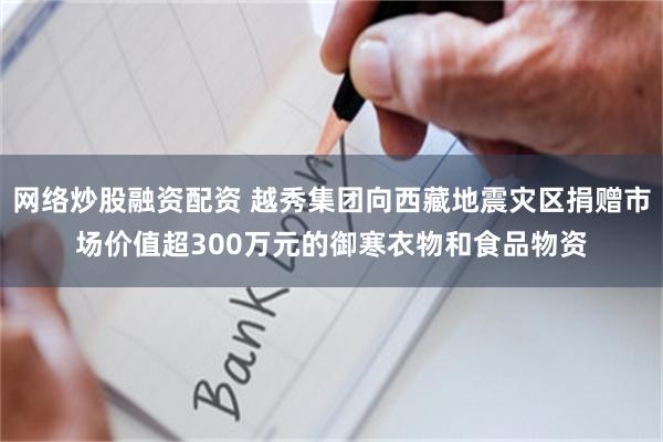 网络炒股融资配资 越秀集团向西藏地震灾区捐赠市场价值超300万元的御寒衣物和食品物资