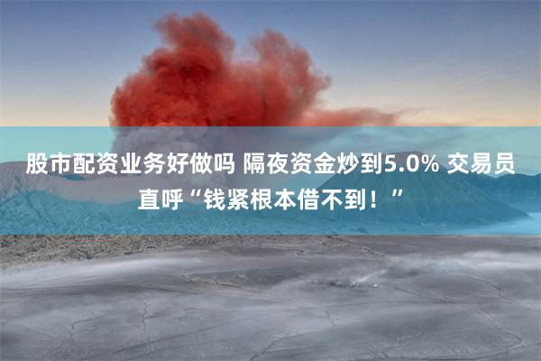 股市配资业务好做吗 隔夜资金炒到5.0% 交易员直呼“钱紧根本借不到！”