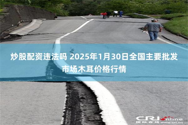 炒股配资违法吗 2025年1月30日全国主要批发市场木耳价格行情