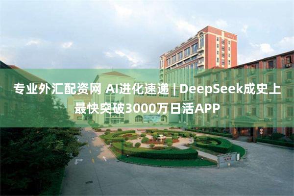 专业外汇配资网 AI进化速递 | DeepSeek成史上最快突破3000万日活APP