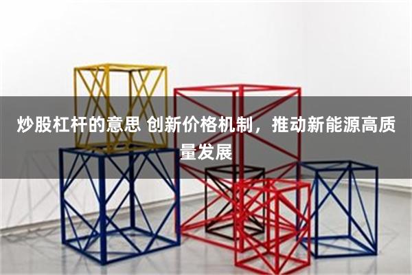 炒股杠杆的意思 创新价格机制，推动新能源高质量发展