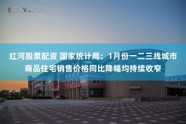 红河股票配资 国家统计局：1月份一二三线城市商品住宅销售价格同比降幅均持续收窄