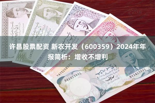 许昌股票配资 新农开发（600359）2024年年报简析：增收不增利