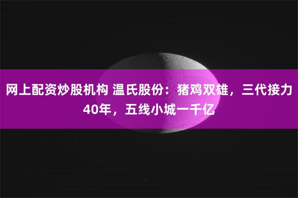 网上配资炒股机构 温氏股份：猪鸡双雄，三代接力40年，五线小城一千亿