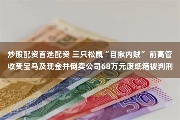 炒股配资首选配资 三只松鼠“自揪内贼” 前高管收受宝马及现金并倒卖公司68万元废纸箱被判刑