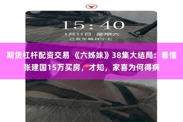 期货杠杆配资交易 《六姊妹》38集大结局：看懂张建国15万买房，才知，家喜为何得病